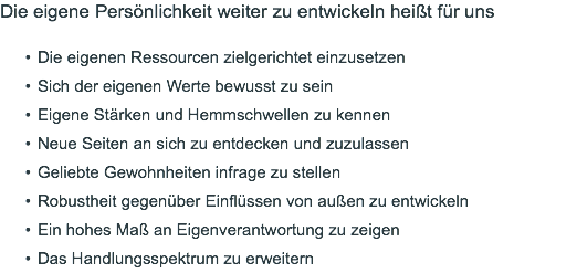 Die eigene Persönlichkeit weiter zu entwickeln heißt für uns Die eigenen Ressourcen zielgerichtet einzusetzen Sich der eigenen Werte bewusst zu sein Eigene Stärken und Hemmschwellen zu kennen Neue Seiten an sich zu entdecken und zuzulassen Geliebte Gewohnheiten infrage zu stellen Robustheit gegenüber Einflüssen von außen zu entwickeln Ein hohes Maß an Eigenverantwortung zu zeigen Das Handlungsspektrum zu erweitern