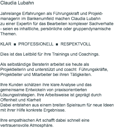 Claudia Lubahn  Jahrelange Erfahrungen als Führungskraft und Projekt-managerin im Bankenumfeld machen Claudia Lubahn  zu einer Expertin für das Bearbeiten komplexer Sachverhalte  - seien es inhaltliche, persönliche oder gruppendynamische Themen. KLAR ■ PROFESSIONELL ■ RESPEKTVOLL Dies ist das Leitbild für Ihre Trainings und Coachings.  Als selbständige Beraterin arbeitet sie heute als Projektleiterin und unterstützt und coacht Führungskräfte, Projektleiter und Mitarbeiter bei ihren Tätigkeiten. Ihre Kunden schätzen ihre klare Analyse und das gemeinsame Entwickeln von praxisorientierten Lösungsstrategien. Ihre Arbeitsweise ist geprägt durch Offenheit und Klarheit Dabei entstehen aus einem breiten Spielraum für neue Ideen mit ihrer Hilfe konkrete Ergebnisse. Ihre empathischen Art schafft dabei schnell eine vertrauensvolle Atmosphäre.